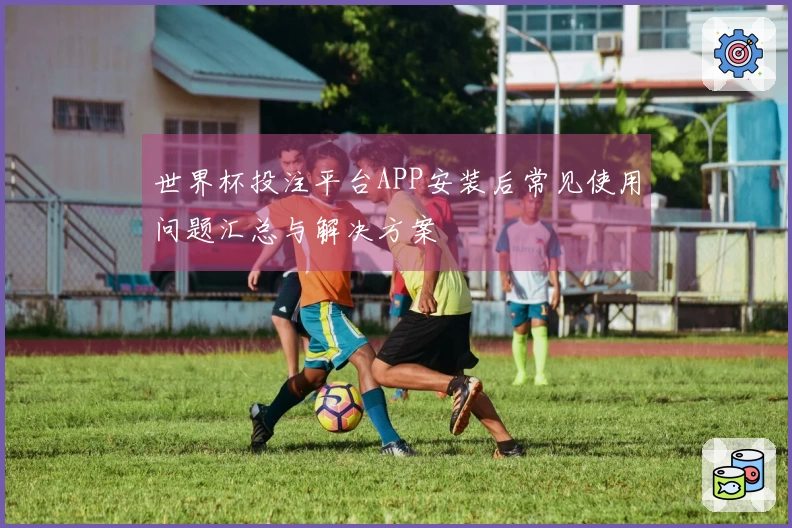 世界杯投注平台APP安装后常见使用问题汇总与解决方案